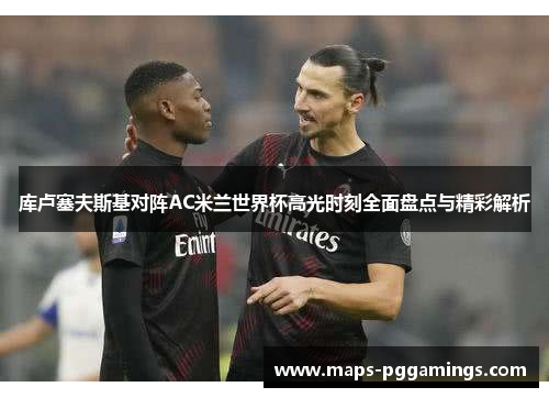 库卢塞夫斯基对阵AC米兰世界杯高光时刻全面盘点与精彩解析 库卢塞夫斯基对阵AC米兰世界杯高光时刻全面盘点与精彩解析