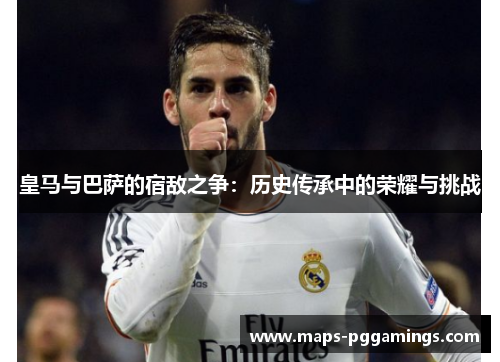 皇马与巴萨的宿敌之争：历史传承中的荣耀与挑战
